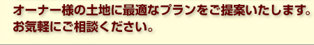 オーナー様の土地に最適なプランをご提案いたします。お気軽にご相談ください。